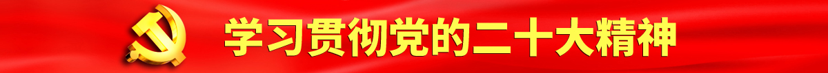 日本骚女人扒开骚逼认真学习贯彻落实党的二十大会议精神